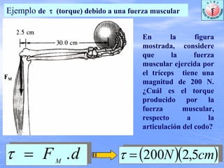 Ejemplo de τ (torque) debido a una fuerza muscular
dFM
.=τ ( )( )cmN 5,2200=τ
En la figura
mostrada, considere
que la fuerza
muscular ejercida por
el tríceps tiene una
magnitud de 200 N.
¿Cuál es el torque
producido por la
fuerza muscular,
respecto a la
articulación del codo?
 