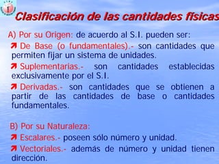 ClasificaciClasificacióón de las cantidades fn de las cantidades fíísicassicas
A) Por su Origen: de acuerdo al S.I. pueden ser:
De Base (o fundamentales).- son cantidades que
permiten fijar un sistema de unidades.
Suplementarias.- son cantidades establecidas
exclusivamente por el S.I.
Derivadas.- son cantidades que se obtienen a
partir de las cantidades de base o cantidades
fundamentales.
B) Por su Naturaleza:
Escalares.- poseen sólo número y unidad.
Vectoriales.- además de número y unidad tienen
dirección.
 