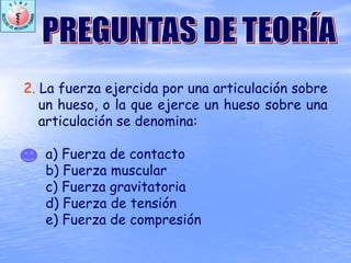 2. La fuerza ejercida por una articulación sobre
un hueso, o la que ejerce un hueso sobre una
articulación se denomina:
a) Fuerza de contacto
b) Fuerza muscular
c) Fuerza gravitatoria
d) Fuerza de tensión
e) Fuerza de compresión
 