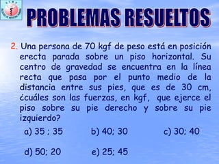 2. Una persona de 70 kgf de peso está en posición
erecta parada sobre un piso horizontal. Su
centro de gravedad se encuentra en la línea
recta que pasa por el punto medio de la
distancia entre sus pies, que es de 30 cm,
¿cuáles son las fuerzas, en kgf, que ejerce el
piso sobre su pie derecho y sobre su pie
izquierdo?
a) 35 ; 35 b) 40; 30 c) 30; 40
d) 50; 20 e) 25; 45
 