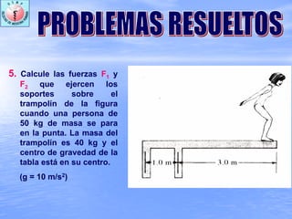 5. Calcule las fuerzas F1 y
F2 que ejercen los
soportes sobre el
trampolín de la figura
cuando una persona de
50 kg de masa se para
en la punta. La masa del
trampolín es 40 kg y el
centro de gravedad de la
tabla está en su centro.
(g = 10 m/s2)
 