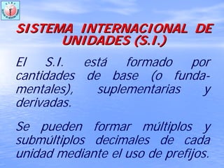 SISTEMA INTERNACIONAL DESISTEMA INTERNACIONAL DE
UNIDADES (UNIDADES (S.IS.I.).)
El S.I. está formado por
cantidades de base (o funda-
mentales), suplementarias y
derivadas.
Se pueden formar múltiplos y
submúltiplos decimales de cada
unidad mediante el uso de prefijos.
 