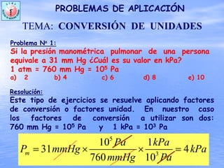 Problema No 1:
Si la presión manométrica pulmonar de una persona
equivale a 31 mm Hg ¿Cuál es su valor en kPa?
1 atm = 760 mm Hg = 105 Pa
a) 2 b) 4 c) 6 d) 8 e) 10
Resolución:
PROBLEMAS DE APLICACIÓN
TEMA: CONVERSIÓN DE UNIDADES
Este tipo de ejercicios se resuelve aplicando factores
de conversión o factores unidad. En nuestro caso
los factores de conversión a utilizar son dos:
760 mm Hg = 105 Pa y 1 kPa = 103 Pa
5
3
10 1
31 4
760 10
m
Pa kPa
P mmHg kPa
mmHg Pa
= × × =
 