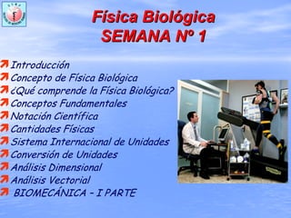 FFíísica Biolsica Biolóógicagica
SEMANA NSEMANA Nºº 11
Introducción
Concepto de Física Biológica
¿Qué comprende la Física Biológica?
Conceptos Fundamentales
Notación Científica
Cantidades Físicas
Sistema Internacional de Unidades
Conversión de Unidades
Análisis Dimensional
Análisis Vectorial
BIOMECÁNICA – I PARTE
 