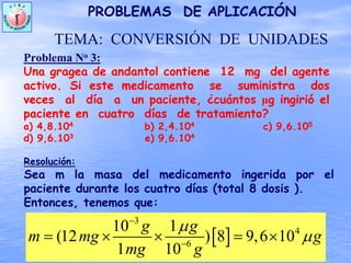 Problema No 3:
Una gragea de andantol contiene 12 mg del agente
activo. Si este medicamento se suministra dos
veces al día a un paciente, ¿cuántos μg ingirió el
paciente en cuatro días de tratamiento?
a) 4,8.104 b) 2,4.104 c) 9,6.105
d) 9,6.103 e) 9,6.104
PROBLEMAS DE APLICACIÓN
TEMA: CONVERSIÓN DE UNIDADES
[ ]
3
4
6
10 1
(12 ) 8 9,6 10
1 10
g g
m mg g
mg g
μ
μ
−
−
= × × = ×
Resolución:
Sea m la masa del medicamento ingerida por el
paciente durante los cuatro días (total 8 dosis ).
Entonces, tenemos que:
 