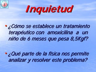 InquietudInquietud
•• ¿¿CCóómo se establece un tratamientomo se establece un tratamiento
terapterapééutico conutico con amoxicilinaamoxicilina a una un
niniñño de 6 meses que pesa 8,5Kgf?o de 6 meses que pesa 8,5Kgf?
•• ¿¿QuQuéé parte de la fparte de la fíísica nos permitesica nos permite
analizar y resolver este problema?analizar y resolver este problema?
 