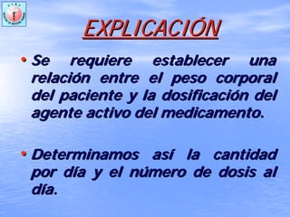 EXPLICACIEXPLICACIÓÓNN
•• Se requiere establecer unaSe requiere establecer una
relacirelacióón entre el peso corporaln entre el peso corporal
del paciente y la dosificacidel paciente y la dosificacióón deln del
agente activo del medicamento.agente activo del medicamento.
•• Determinamos asDeterminamos asíí la cantidadla cantidad
por dpor díía y el na y el núúmero de dosis almero de dosis al
ddíía.a.
 