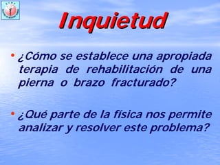 InquietudInquietud
• ¿Cómo se establece una apropiada
terapia de rehabilitación de una
pierna o brazo fracturado?
• ¿Qué parte de la física nos permite
analizar y resolver este problema?
 