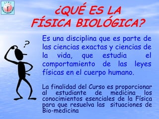 ¿QUÉ ES LA
FÍSICA BIOLÓGICA?
Es una disciplina que es parte de
las ciencias exactas y ciencias de
la vida, que estudia el
comportamiento de las leyes
físicas en el cuerpo humano.
La finalidad del Curso es proporcionar
al estudiante de medicina los
conocimientos esenciales de la Física
para que resuelva las situaciones de
Bio-medicina
 