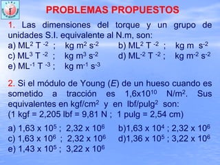 PROBLEMAS PROPUESTOS
1. Las dimensiones del torque y un grupo de
unidades S.I. equivalente al N.m, son:
a) ML2 T -2 ; kg m2 s-2 b) ML2 T -2 ; kg m s-2
c) ML3 T -2 ; kg m3 s-2 d) ML-2 T -2 ; kg m-2 s-2
e) ML-1 T -3 ; kg m-1 s-3
2. Si el módulo de Young (E) de un hueso cuando es
sometido a tracción es 1,6x1010 N/m2. Sus
equivalentes en kgf/cm2 y en lbf/pulg2 son:
(1 kgf = 2,205 lbf = 9,81 N ; 1 pulg = 2,54 cm)
a) 1,63 x 105 ; 2,32 x 106 b)1,63 x 104 ; 2,32 x 106
c) 1,63 x 106 ; 2,32 x 106 d)1,36 x 105 ; 3,22 x 106
e) 1,43 x 105 ; 3,22 x 106
 