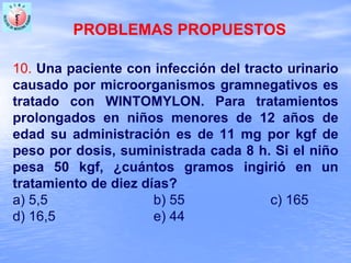 PROBLEMAS PROPUESTOS
10. Una paciente con infección del tracto urinario
causado por microorganismos gramnegativos es
tratado con WINTOMYLON. Para tratamientos
prolongados en niños menores de 12 años de
edad su administración es de 11 mg por kgf de
peso por dosis, suministrada cada 8 h. Si el niño
pesa 50 kgf, ¿cuántos gramos ingirió en un
tratamiento de diez días?
a) 5,5 b) 55 c) 165
d) 16,5 e) 44
 