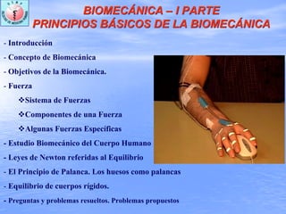 BIOMECÁNICA – I PARTE
PRINCIPIOS BÁSICOS DE LA BIOMECÁNICA
BIOMECÁNICA – I PARTE
PRINCIPIOS BÁSICOS DE LA BIOMECÁNICA
- Introducción
- Concepto de Biomecánica
- Objetivos de la Biomecánica.
- Fuerza
Sistema de Fuerzas
Componentes de una Fuerza
Algunas Fuerzas Específicas
- Estudio Biomecánico del Cuerpo Humano
- Leyes de Newton referidas al Equilibrio
- El Principio de Palanca. Los huesos como palancas
- Equilibrio de cuerpos rígidos.
- Preguntas y problemas resueltos. Problemas propuestos
 