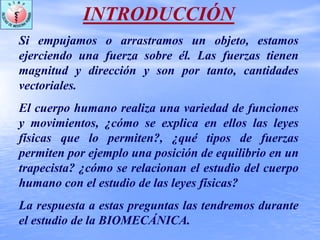 INTRODUCCIÓN
Si empujamos o arrastramos un objeto, estamos
ejerciendo una fuerza sobre él. Las fuerzas tienen
magnitud y dirección y son por tanto, cantidades
vectoriales.
El cuerpo humano realiza una variedad de funciones
y movimientos, ¿cómo se explica en ellos las leyes
físicas que lo permiten?, ¿qué tipos de fuerzas
permiten por ejemplo una posición de equilibrio en un
trapecista? ¿cómo se relacionan el estudio del cuerpo
humano con el estudio de las leyes físicas?
La respuesta a estas preguntas las tendremos durante
el estudio de la BIOMECÁNICA.
 