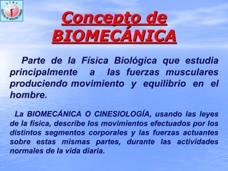 Concepto deConcepto de
BIOMECBIOMECÁÁNICANICA
Parte de la Física Biológica que estudia
principalmente a las fuerzas musculares
produciendo movimiento y equilibrio en el
hombre.
La BIOMECÁNICA O CINESIOLOGÍA, usando las leyes
de la física, describe los movimientos efectuados por los
distintos segmentos corporales y las fuerzas actuantes
sobre estas mismas partes, durante las actividades
normales de la vida diaria.
 