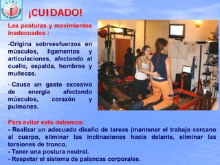 ¡CUIDADO!
Las posturas y movimientos
inadecuados :
-Origina sobreesfuerzos en
músculos, ligamentos y
articulaciones, afectando al
cuello, espalda, hombros y
muñecas.
- Causa un gasto excesivo
de energía afectando
músculos, corazón y
pulmones.
Para evitar esto debemos:
- Realizar un adecuado diseño de tareas (mantener el trabajo cercano
al cuerpo, eliminar las inclinaciones hacia delante, eliminar las
torsiones de tronco,
- Tener una postura neutral.
- Respetar el sistema de palancas corporales.
 