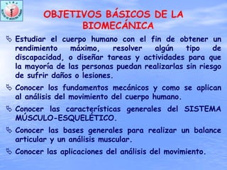 OBJETIVOS BÁSICOS DE LA
BIOMECÁNICA
Estudiar el cuerpo humano con el fin de obtener un
rendimiento máximo, resolver algún tipo de
discapacidad, o diseñar tareas y actividades para que
la mayoría de las personas puedan realizarlas sin riesgo
de sufrir daños o lesiones.
Conocer los fundamentos mecánicos y como se aplican
al análisis del movimiento del cuerpo humano.
Conocer las características generales del SISTEMA
MÚSCULO-ESQUELÉTICO.
Conocer las bases generales para realizar un balance
articular y un análisis muscular.
Conocer las aplicaciones del análisis del movimiento.
 
