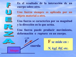 Es el resultado de la interacción de un
cuerpo sobre otro.
Una fuerza siempre es aplicada por un
objeto material a otro.
Una fuerza se caracteriza por su magnitud
y la dirección en la que actúa.
Una fuerza puede producir movimiento,
deformación o ruptura en un cuerpo.
cuerda
bloque
F se mide en :
N, kgf, lbf, etc.
F
 