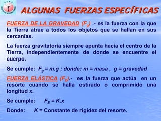 ALGUNAS FUERZAS ESPECALGUNAS FUERZAS ESPECÍÍFICASFICAS
FUERZA DE LA GRAVEDAD (Fg) .- es la fuerza con la que
la Tierra atrae a todos los objetos que se hallan en sus
cercanías.
La fuerza gravitatoria siempre apunta hacia el centro de la
Tierra, independientemente de donde se encuentre el
cuerpo.
Se cumple: Fg = m.g ; donde: m = masa , g = gravedad
FUERZA ELÁSTICA (FE).- es la fuerza que actúa en un
resorte cuando se halla estirado o comprimido una
longitud x.
Se cumple: FE = K.x
Donde: K = Constante de rigidez del resorte.
 