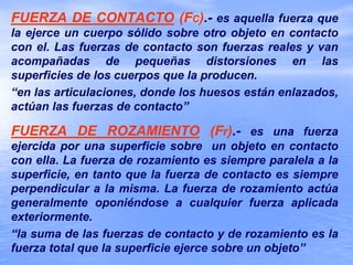 FUERZA DE CONTACTO (FC).- es aquella fuerza que
la ejerce un cuerpo sólido sobre otro objeto en contacto
con el. Las fuerzas de contacto son fuerzas reales y van
acompañadas de pequeñas distorsiones en las
superficies de los cuerpos que la producen.
“en las articulaciones, donde los huesos están enlazados,
actúan las fuerzas de contacto”
FUERZA DE ROZAMIENTO (Fr).- es una fuerza
ejercida por una superficie sobre un objeto en contacto
con ella. La fuerza de rozamiento es siempre paralela a la
superficie, en tanto que la fuerza de contacto es siempre
perpendicular a la misma. La fuerza de rozamiento actúa
generalmente oponiéndose a cualquier fuerza aplicada
exteriormente.
“la suma de las fuerzas de contacto y de rozamiento es la
fuerza total que la superficie ejerce sobre un objeto”
 