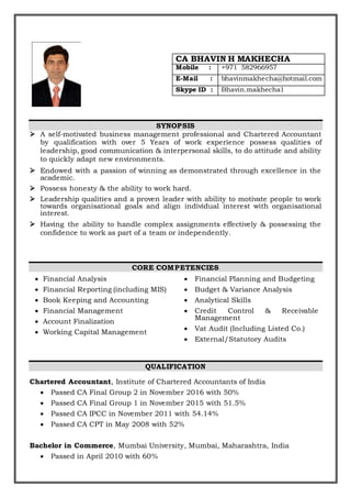 SYNOPSIS
 A self-motivated business management professional and Chartered Accountant
by qualification with over 5 Years of work experience possess qualities of
leadership, good communication & interpersonal skills, to do attitude and ability
to quickly adapt new environments.
 Endowed with a passion of winning as demonstrated through excellence in the
academic.
 Possess honesty & the ability to work hard.
 Leadership qualities and a proven leader with ability to motivate people to work
towards organisational goals and align individual interest with organisational
interest.
 Having the ability to handle complex assignments effectively & possessing the
confidence to work as part of a team or independently.
CORE COMPETENCIES
 Financial Analysis
 Financial Reporting (including MIS)
 Book Keeping and Accounting
 Financial Management
 Account Finalization
 Working Capital Management
 Financial Planning and Budgeting
 Budget & Variance Analysis
 Analytical Skills
 Credit Control & Receivable
Management
 Vat Audit (Including Listed Co.)
 External/Statutory Audits
QUALIFICATION
Chartered Accountant, Institute of Chartered Accountants of India
 Passed CA Final Group 2 in November 2016 with 50%
 Passed CA Final Group 1 in November 2015 with 51.5%
 Passed CA IPCC in November 2011 with 54.14%
 Passed CA CPT in May 2008 with 52%
Bachelor in Commerce, Mumbai University, Mumbai, Maharashtra, India
 Passed in April 2010 with 60%
CA BHAVIN H MAKHECHA
Mobile : +971 582966957
E-Mail : bhavinmakhecha@hotmail.com
Skype ID : Bhavin.makhecha1
 