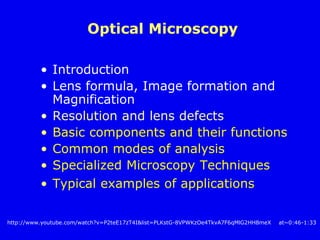 Optical Microscopy
• Introduction
• Lens formula, Image formation and
Magnification
• Resolution and lens defects
• Basic components and their functions
• Common modes of analysis
• Specialized Microscopy Techniques
• Typical examples of applications
http://www.youtube.com/watch?v=P2teE17zT4I&list=PLKstG-8VPWKzOe4TkvA7F6qMlG2HH8meX at~0:46-1:33
 