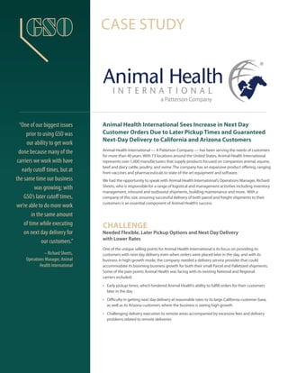 Animal Health International Sees Increase in Next Day
Customer Orders Due to Later Pickup Times and Guaranteed
Next-Day Delivery to California and Arizona Customers
Animal Health International — A Patterson Company — has been serving the needs of customers
for more than 40 years. With 73 locations around the United States, Animal Health International
represents over 1,000 manufacturers that supply products focused on companion animal, equine,
beef and dairy cattle, poultry, and swine. The company has an expansive product offering, ranging
from vaccines and pharmaceuticals to state of the art equipment and software.
We had the opportunity to speak with Animal Health International’s Operations Manager, Richard
Sheets, who is responsible for a range of logistical and management activities including inventory
management, inbound and outbound shipments, building maintenance and more. With a
company of this size, ensuring successful delivery of both parcel and freight shipments to their
customers is an essential component of Animal Health’s success.
CHALLENGE
Needed Flexible, Later Pickup Options and Next Day Delivery
with Lower Rates
One of the unique selling points for Animal Health International is its focus on providing its
customers with next day delivery even when orders were placed later in the day, and with its
business in high-growth mode, the company needed a delivery service provider that could
accommodate its booming business growth for both their small Parcel and Palletized shipments.
Some of the pain points Animal Health was facing with its existing National and Regional
carriers included:
•	 Early pickup times, which hindered Animal Health’s ability to fulfill orders for their customers
later in the day
•	 Difficulty in getting next day delivery at reasonable rates to its large California customer base,
as well as its Arizona customers where the business is seeing high growth
•	 Challenging delivery execution to remote areas accompanied by excessive fees and delivery
problems related to remote deliveries
CASE STUDY
“One of our biggest issues
prior to using GSO was
our ability to get work
done because many of the
carriers we work with have
early cutoff times, but at
the same time our business
was growing; with
GSO’s later cutoff times,
we’re able to do more work
in the same amount
of time while executing
on next day delivery for
our customers.”
– Richard Sheets,
Operations Manager, Animal
Health International
 