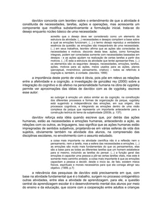 davídov concorda com leontiev sobre o entendimento de que a atividade é
constituída de necessidades, tarefas, ações e operações, mas acrescenta um
componente que modifica substantivamente a formulação inicial. trata-se do
desejo enquanto núcleo básico de uma necessidade:
acredito que o desejo deve ser considerado como um elemento da
estrutura da atividade. (...) necessidades e desejos compõem a base sobre
a qual as emoções funcionam. (...) o termo desejo reproduz a verdadeira
essência da questão: as emoções são inseparáveis de uma necessidade.
(...) em seus trabalhos, leontiev afirma que as ações são conectadas às
necessidades e motivos. discordo desta tese. ações, como formações
integrais, podem ser conectadas somente com necessidades baseadas em
desejos - e as ações ajudam na realização de certas tarefas a partir dos
motivos. (...) É esta a estrutura da atividade que tentei apresentar-lhes. (...)
os elementos são os seguintes: desejos, necessidades, emoções, tarefas,
ações, motivos para as ações, meios usados para as ações, planos
(perceptual, mnemônico, pensamento, criativo) – todos se referindo à
cognição e, também, à vontade. (davídov, 1999)

a importância deste ponto de vista é óbvia, pois põe em relevo as relações
entre a afetividade e a cognição. a investigação de gonzález rey (2000) sobre a
integração do cognitivo e do afetivo na personalidade humana na obra de vygotsky
permite ver aproximações das idéias de davídov com as de vygotsky. escreve
esse autor:
ao outorgar à emoção um status similar ao da cognição, na constituição
dos diferentes processos e formas de organização da psique, vygotsky
está sugerindo a independência das emoções, em sua origem, dos
processos cognitivos, e integrando as emoções dentro de uma visão
complexa da psique que representa um importante antecedente para a
construção teórica do tema da subjetividade (2003b, p. 137).

davídov reforça esta idéia quando escreve que, por detrás das ações
humanas, estão as necessidades e emoções humanas, antecedendo a ação, as
relações com os outros, as linguagens. isso significa que as ações humanas estão
impregnadas de sentidos subjetivos, projetando-se em várias esferas da vida dos
sujeitos, obviamente também na atividade dos alunos, na compreensão das
disciplinas escolares, no envolvimento com o assunto estudado.
a coisa mais importante na atividade científica não é a reflexão nem o
pensamento, nem a tarefa, mas a esfera das necessidades e emoções. (...)
as emoções são muito mais fundamentais do que os pensamentos, elas
são a base para as todas as diferentes tarefas que um homem estabelece
para si mesmo, incluindo as tarefas do pensar. (...) a função geral das
emoções é capacitar uma pessoa a pôr-se certas tarefas vitais, mas este é
somente meio caminho andado. a coisa mais importante é que as emoções
capacitam a pessoa a decidir, desde o inicio se, de fato, existem meios
físicos, espirituais e morais necessários para que ela consiga atingir seu
objetivo. (1999, p.7)

a relevância das pesquisas de davídov está precisamente em que, com
base na atividade fundamental que é o trabalho, surgem no processo ontogenético
outras atividades, entre elas a atividade de aprendizagem. para ele, a questão
central da aprendizagem escolar é o desenvolvimento mental dos alunos por meio
do ensino e da educação, que ocorre com a cooperação entre adultos e crianças

 