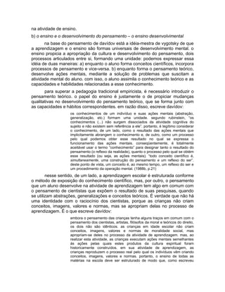 na atividade de ensino.
b) o ensino e o desenvolvimento do pensamento – o ensino desenvolvimental
na base do pensamento de davídov está a idéia-mestra de vygotsky de que
a aprendizagem e o ensino são formas universais de desenvolvimento mental. o
ensino propicia a apropriação da cultura e desenvolvimento do pensamento, dois
processos articulados entre si, formando uma unidade: podemos expressar essa
idéia de duas maneiras: a) enquanto o aluno forma conceitos científicos, incorpora
processos de pensamento e vice-versa. b) enquanto forma o pensamento teórico,
desenvolve ações mentais, mediante a solução de problemas que suscitam a
atividade mental do aluno. com isso, o aluno assimila o conhecimento teórico e as
capacidades e habilidades relacionadas a esse conhecimento.
para superar a pedagogia tradicional empiricista, é necessário introduzir o
pensamento teórico. o papel do ensino é justamente o de propiciar mudanças
qualitativas no desenvolvimento do pensamento teórico, que se forma junto com
as capacidades e hábitos correspondentes. em razão disso, escreve davídov:
os conhecimentos de um indivíduo e suas ações mentais (abstração,
generalização, etc.) formam uma unidade. segundo rubinstein, “os
conhecimentos (...) não surgem dissociados da atividade cognitiva do
sujeito e não existem sem referência a ele”. portanto, é legítimo considerar
o conhecimento, de um lado, como o resultado das ações mentais que
implicitamente abrangem o conhecimento e, de outro, como um processo
pelo qual podemos obter esse resultado no qual se expressa o
funcionamento das ações mentais. conseqüentemente, é totalmente
aceitável usar o termo “conhecimento” para designar tanto o resultado do
pensamento (o reflexo da realidade), quanto o processo pelo qual se obtém
esse resultado (ou seja, as ações mentais). “todo conceito científico é,
simultaneamente, uma construção do pensamento e um reflexo do ser”.
deste ponto de vista, um conceito é, ao mesmo tempo, um reflexo do ser e
um procedimento da operação mental. (1988b, p.21)

nesse sentido, de um lado, a aprendizagem escolar é estruturada conforme
o método de exposição do conhecimento científico, mas, por outro, o pensamento
que um aluno desenvolve na atividade de aprendizagem tem algo em comum com
o pensamento de cientistas que expõem o resultado de suas pesquisas, quando
se utilizam abstrações, generalizações e conceitos teóricos. É verdade que não há
uma identidade com o raciocínio dos cientistas, porque as crianças não criam
conceitos, imagens, valores e normas, mas se apropriam delas no processo de
aprendizagem. É o que escreve davídov:
embora o pensamento das crianças tenha alguns traços em comum com o
pensamento dos cientistas, artistas, filósofos da moral e teóricos do direito,
os dois não são idênticos. as crianças em idade escolar não criam
conceitos, imagens, valores e normas de moralidade social, mas
apropriam-se deles no processo da atividade de aprendizagem. mas, ao
realizar esta atividade, as crianças executam ações mentais semelhantes
às ações pelas quais estes produtos da cultura espiritual foram
historicamente construídos. em sua atividade de aprendizagem, as
crianças reproduzem o processo real pelo qual os indivíduos vêm criando
conceitos, imagens, valores e normas. portanto, o ensino de todas as
matérias na escola deve ser estruturado de modo que, como escreveu

 