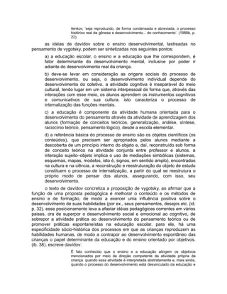 ilenkov, ‘seja reproduzido, de forma condensada e abreviada, o processo
histórico real da gênese e desenvolvimento... do conhecimento’. (1988b, p.
22)

as idéias de davídov sobre o ensino desenvolvimental, lastreadas no
pensamento de vygotsky, podem ser sintetizadas nos seguintes pontos:
a) a educação escolar, o ensino e a educação que lhe correspondem, é
fator determinante do desenvolvimento mental, inclusive por poder ir
adiante do desenvolvimento real da criança.
b) deve-se levar em consideração as origens sociais do processo de
desenvolvimento, ou seja, o desenvolvimento individual depende do
desenvolvimento do coletivo. a atividade cognitiva é inseparável do meio
cultural, tendo lugar em um sistema interpessoal de forma que, através das
interações com esse meio, os alunos aprendem os instrumentos cognitivos
e comunicativos de sua cultura. isto caracteriza o processo de
internalização das funções mentais.
c) a educação é componente da atividade humana orientada para o
desenvolvimento do pensamento através da atividade de aprendizagem dos
alunos (formação de conceitos teóricos, generalização, análise, síntese,
raciocínio teórico, pensamento lógico), desde a escola elementar.
d) a referência básica do processo de ensino são os objetos científicos (os
conteúdos), que precisam ser apropriados pelos alunos mediante a
descoberta de um princípio interno do objeto e, daí, reconstruído sob forma
de conceito teórico na atividade conjunta entre professor e alunos. a
interação sujeito–objeto implica o uso de mediações simbólicas (sistemas,
esquemas, mapas, modelos, isto é, signos, em sentido amplo), encontrados
na cultura e na ciência. a reconstrução e reestruturação do objeto de estudo
constituem o processo de internalização, a partir do qual se reestrutura o
próprio modo de pensar dos alunos, assegurando, com isso, seu
desenvolvimento.
o texto de davídov concretiza a proposição de vygotsky, ao afirmar que a
função de uma proposta pedagógica é melhorar o conteúdo e os métodos de
ensino e de formação, de modo a exercer uma influência positiva sobre o
desenvolvimento de suas habilidades (por ex., seus pensamentos, desejos etc. (id.
p. 32). esse posicionamento leva a afastar idéias pedagógicas correntes em vários
paises, ora de superpor o desenvolvimento social e emocional ao cognitivo, de
sobrepor a atividade prática ao desenvolvimento do pensamento teórico ou de
promover práticas espontaneístas na educação escolar. para ele, há uma
especificidade sócio-histórica dos processos em que as crianças reproduzem as
habilidades humanas, de modo a contrapor ao desenvolvimento espontâneo das
crianças o papel determinante da educação e do ensino orientado por objetivos.
(ib. 38). escreve davídov:
É fato conhecido que o ensino e a educação atingem os objetivos
mencionados por meio da direção competente da atividade própria da
criança. quando essa atividade é interpretada abstratamente e, mais ainda,
quando o processo do desenvolvimento está desvinculado da educação e

 