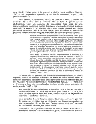 uma relação criativa, ativa, e de profundo conteúdo com a realidade (davídov,
1987, p.144), propondo a superação de um tipo de pensamento empírico pelo
pensamento teórico.
para davídov, o pensamento teórico se caracteriza como o método da
ascensão do abstrato para o concreto. não se trata de pensar apenas
abstratamente com um conjunto de proposições fixas, mas de uma
instrumentalidade mediante a qual se desenvolve uma relação principal geral que
caracteriza o assunto e se descobre como essa relação aparece em muitos
problemas específicos. isto é, de uma relação geral subjacente ao assunto ou
problema se deduzem mais relações particulares, tal como ele próprio explicita:
ao iniciar o domínio de qualquer matéria curricular os alunos, com a ajuda
dos professores, analisam o conteúdo do material curricular e identificam
nele a relação geral principal e, ao mesmo tempo, descobrem que esta
relação se manifesta em muitas outras relações particulares encontradas
nesse determinado material. ao registrar, por meio de alguma forma
referencial, a relação geral principal identificada, os alunos constroem, com
isso, uma abstração substantiva do assunto estudado. continuando a
análise do material curricular, eles detectam a vinculação regular dessa
relação principal com suas diversas manifestações obtendo, assim, uma
generalização substantiva do assunto estudado.
dessa forma, as crianças utilizam consistentemente a abstração e a
generalização substantivas para deduzir (uma vez mais com o auxílio do
professor) outras abstrações mais particulares e para uni-las no objeto
integral (concreto) estudado. quando os alunos começam a usar a
abstração e a generalização iniciais como meios para deduzir e unir outras
abstrações, eles convertem as estruturas mentais iniciais e um conceito,
que representa o “núcleo” do assunto estudado. este “núcleo” serve,
posteriormente , às crianças como um princípio geral pelo qual elas podem
se orientar em toda a diversidade do material curricular factual que têm que
assimilar, em uma forma conceitual, por meio da ascensão do abstrato ao
concreto. (1988c, p. 22)

conforme davídov, portanto, um ensino baseado na generalização teórica
significa: analisar, de maneira autônoma, os dados da tarefa; separar neles as
conexões essenciais; considerar cada tarefa como uma variante particular daquela
que havia sido resolvida inicialmente por meios teóricos (1987, p. 154; 1988b, p.30
e 49). sobre a base das generalizações teóricas formula alguns princípios do
ensino escolar (1987, p.153):
a) a assimilação dos conhecimentos de caráter geral e abstrato precede a
familiarização com os conhecimentos mais particulares e concretos; é a
partir daqueles que se deduzem estes, correspondendo às exigências da
ascensão do abstrato ao concreto.
b) os conceitos de uma disciplina escolar devem ser assimilados por meio
do exame das condições que os originaram e os tornaram essenciais, ou
seja, os conceitos não se dão como “conhecimentos já prontos”, devendo
ser deduzidos a partir do geral e do abstrato.
c) no estudo da origem dos conceitos os alunos devem, antes de tudo,
descobrir a conexão geneticamente inicial, geral, que determina o conteúdo

 