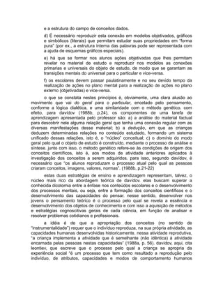 e a estrutura do campo de conceitos dados.
d) É necessário reproduzir esta conexão em modelos objetivados, gráficos
e simbólicos (literais) que permitam estudar suas propriedades em “forma
pura” (por ex., a estrutura interna das palavras pode ser representada com
a ajuda de esquemas gráficos especiais).
e) há que se formar nos alunos ações objetivadas que lhes permitam
revelar no material de estudo e reproduzir nos modelos as conexões
primarias e universais do objeto de estudo, de modo que se garantam as
transições mentais do universal para o particular e vice-versa.
f) os escolares devem passar paulatinamente e no seu devido tempo da
realização de ações no plano mental para a realização de ações no plano
externo (objetivadas) e vice-versa.
o que se constata nestes princípios é, obviamente, uma clara alusão ao
movimento que vai do geral para o particular, encetado pelo pensamento,
conforme a lógica dialética, e uma similaridade com o método genético. com
efeito, para davídov (1988b, p.24), os componentes de uma tarefa de
aprendizagem apresentada pelo professor são: a) a análise do material factual
para descobrir nele alguma relação geral que tenha uma conexão regular com as
diversas manifestações desse material; b) a dedução, em que as crianças
deduzem determinadas relações no conteúdo estudado, formando um sistema
unificado dessas relações, isto é, o “núcleo” conceitual; c) o domínio do modo
geral pelo qual o objeto de estudo é construído, mediante o processo de análise e
síntese. junto com isso, o método genético refere-se às condições de origem dos
conceitos científicos, isto é, aos modos de atividade anteriores aplicados à
investigação dos conceitos a serem adquiridos. para isso, segundo davídov, é
necessário que “os alunos reproduzam o processo atual pelo qual as pessoas
criaram conceitos, imagens, valores, normas”. (1988b, p.21-22)
estas duas estratégias de ensino e aprendizagem representam, talvez, o
núcleo mais rico da abordagem teórica de davídov. elas buscam superar a
conhecida dicotomia entre a ênfase nos conteúdos escolares e o desenvolvimento
dos processos mentais, ou seja, entre a formação dos conceitos científicos e o
desenvolvimento das capacidades do pensar. nesse sentido, desenvolver nos
jovens o pensamento teórico é o processo pelo qual se revela a essência e
desenvolvimento dos objetos de conhecimento e com isso a aquisição de métodos
e estratégias cognoscitivas gerais de cada ciência, em função de analisar e
resolver problemas cotidianos e profissionais.
a idéia é de que a apropriação dos conceitos (no sentido de
“instrumentalidade”) requer que o indivíduo reproduza, na sua própria atividade, as
capacidades humanas desenvolvidas historicamente. nessa atividade reprodutiva,
“a criança implementa a atividade que é semelhante (não idêntica) à atividade
encarnada pelas pessoas nestas capacidades” (1988a, p. 56). davídov, aqui, cita
leontiev, que escreve que o processo pelo qual a criança se apropria da
experiência social “é um processo que tem como resultado a reprodução pelo
indivíduo, de atributos, capacidades e modos de comportamento humanos

 