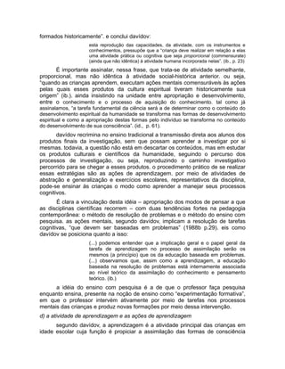 formados historicamente”. e conclui davídov:
esta reprodução das capacidades, da atividade, com os instrumentos e
conhecimentos, pressupõe que a “criança deve realizar em relação a elas
uma atividade prática ou cognitiva que seja proporcional (commensurate)
(ainda que não idêntica) à atividade humana incorporada nelas”. (ib., p. 23)

É importante assinalar, nessa frase, que trata-se de atividade semelhante,
proporcional, mas não idêntica à atividade social-histórica anterior. ou seja,
“quando as crianças aprendem, executam ações mentais comensuráveis às ações
pelas quais esses produtos da cultura espiritual tiveram historicamente sua
origem” (ib.). ainda insistindo na unidade entre apropriação e desenvolvimento,
entre o conhecimento e o processo de aquisição do conhecimento. tal como já
assinalamos, “a tarefa fundamental da ciência será a de determinar como o conteúdo do
desenvolvimento espiritual da humanidade se transforma nas formas de desenvolvimento
espiritual e como a apropriação destas formas pelo indivíduo se transforma no conteúdo
do desenvolvimento de sua consciência”. (id., p. 61).

davídov recrimina no ensino tradicional a transmissão direta aos alunos dos
produtos finais da investigação, sem que possam aprender a investigar por si
mesmas. todavia, a questão não está em descartar os conteúdos, mas em estudar
os produtos culturais e científicos da humanidade, seguindo o percurso dos
processos de investigação, ou seja, reproduzindo o caminho investigativo
percorrido para se chegar a esses produtos. o procedimento prático de se realizar
essas estratégias são as ações de aprendizagem. por meio de atividades de
abstração e generalização e exercícios escolares, representativos da disciplina,
pode-se ensinar às crianças o modo como aprender a manejar seus processos
cognitivos.
É clara a vinculação desta idéia – apropriação dos modos de pensar a que
as disciplinas científicas recorrem – com duas tendências fortes na pedagogia
contemporânea: o método de resolução de problemas e o método do ensino com
pesquisa. as ações mentais, segundo davídov, implicam a resolução de tarefas
cognitivas, “que devem ser baseadas em problemas” (1988b p.29). eis como
davídov se posiciona quanto a isso:
(...) podemos entender que a implicação geral e o papel geral da
tarefa de aprendizagem no processo de assimilação serão os
mesmos (a princípio) que os da educação baseada em problemas.
(...) observamos que, assim como a aprendizagem, a educação
baseada na resolução de problemas está internamente associada
ao nível teórico da assimilação do conhecimento e pensamento
teórico. (ib.)

a idéia do ensino com pesquisa é a de que o professor faça pesquisa
enquanto ensina, presente na noção de ensino como “experimentação formativa”,
em que o professor intervém ativamente por meio de tarefas nos processos
mentais das crianças e produz novas formações por meio dessa intervenção.
d) a atividade de aprendizagem e as ações de aprendizagem
segundo davídov, a aprendizagem é a atividade principal das crianças em
idade escolar cuja função é propiciar a assimilação das formas de consciência

 