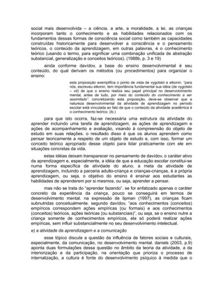 social mais desenvolvida – a ciência, a arte, a moralidade, a lei. as crianças
incorporam tanto o conhecimento e as habilidades relacionados com os
fundamentos dessas formas de consciência social como também as capacidades
construídas historicamente para desenvolver a consciência e o pensamento
teóricos. o conteúdo da aprendizagem, em outras palavras, é o conhecimento
teórico (usando o termo, para significar uma combinação unificada de abstração
substancial, generalização e conceitos teóricos). (1988b, p. 3 e 19)
ainda conforme davídov, a base do ensino desenvolvimental é seu
conteúdo, do qual derivam os métodos (ou procedimentos) para organizar o
ensino:
esta proposição exemplifica o ponto de vista de vygotskii e elkonin. “para
nós, escreveu elkonin, tem importância fundamental sua idéia (de vygotskii
– vd) de que o ensino realiza seu papel principal no desenvolvimento
mental, antes de tudo, por meio do conteúdo do conhecimento a ser
assimilado”. concretizando esta proposição, deve-se observar que a
natureza desenvolvimental da atividade de aprendizagem no período
escolar está vinculada ao fato de que o conteúdo da atividade acadêmica é
o conhecimento teórico. (ib.)

para que isto ocorra, faz-se necessária uma estrutura da atividade do
aprender incluindo uma tarefa de aprendizagem, as ações de aprendizagem e
ações de acompanhamento e avaliação, visando à compreensão do objeto de
estudo em suas relações. o resultado disso é que os alunos aprendem como
pensar teoricamente a respeito de um objeto de estudo e, com isso, formar um
conceito teórico apropriado desse objeto para lidar praticamente com ele em
situações concretas da vida.
estas idéias deixam transparecer no pensamento de davídov, o caráter ativo
da aprendizagem e, especialmente, a idéia de que a educação escolar constitui-se
numa forma específica de atividade do aluno. a meta da atividade de
aprendizagem, incluindo a parceria adulto-criança e crianças-crianças, é a própria
aprendizagem, ou seja, o objetivo do ensino é ensinar aos estudantes as
habilidades de aprenderem por si mesmos, ou seja, aprender a pensar.
mas não se trata do “aprender fazendo”. se for enfatizado apenas o caráter
concreto da experiência da criança, pouco se conseguirá em termos de
desenvolvimento mental. na expressão de lipman (1997), as crianças ficam
subnutridas conceitualmente. segundo davídov, “aos conhecimentos (conceitos)
empíricos correspondem ações empíricas (ou formais) e aos conhecimentos
(conceitos) teóricos, ações teóricas (ou substanciais)”, ou seja, se o ensino nutre a
criança somente de conhecimentos empíricos, ela só poderá realizar ações
empíricas, sem influir substancialmente no seu desenvolvimento intelectual.
e) a atividade da aprendizagem e a comunicação
esse tópico discute a questão da influência de fatores sociais e culturais,
especialmente, da comunicação, no desenvolvimento mental. daniels (2003, p.9)
aponta duas formulações dessa questão no âmbito da teoria da atividade, a da
interiorização e da participação. na orientação que prioriza o processo de
internalização, a cultura é fonte do desenvolvimento psíquico à medida que o

 