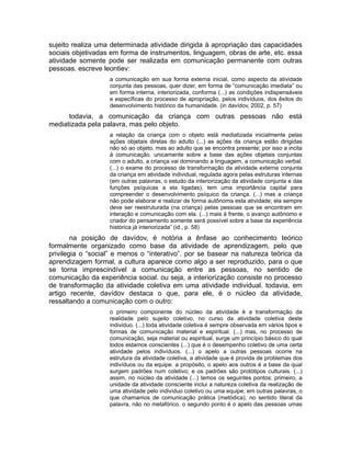 sujeito realiza uma determinada atividade dirigida à apropriação das capacidades
sociais objetivadas em forma de instrumentos, linguagem, obras de arte, etc. essa
atividade somente pode ser realizada em comunicação permanente com outras
pessoas. escreve leontiev:
a comunicação em sua forma externa inicial, como aspecto da atividade
conjunta das pessoas, quer dizer, em forma de “comunicação imediata” ou
em forma interna, interiorizada, conforma (...) as condições indispensáveis
e específicas do processo de apropriação, pelos indivíduos, dos êxitos do
desenvolvimento histórico da humanidade. (in davídov, 2002, p. 57)

todavia, a comunicação da criança com outras pessoas não está
mediatizada pela palavra, mas pelo objeto.
a relação da criança com o objeto está mediatizada inicialmente pelas
ações objetais diretas do adulto (...) as ações da criança estão dirigidas
não só ao objeto, mas ao adulto que se encontra presente; por isso a incita
à comunicação. unicamente sobre a base das ações objetais conjuntas
com o adulto, a criança vai dominando a linguagem, a comunicação verbal.
(...) o exame do processo de transformação da atividade externa conjunta
da criança em atividade individual, regulada agora pelas estruturas internas
(em outras palavras, o estudo da interiorização da atividade conjunta e das
funções psíquicas a ela ligadas), tem uma importância capital para
compreender o desenvolvimento psíquico da criança. (...) mas a criança
não pode elaborar e realizar de forma autônoma esta atividade; ela sempre
deve ser reestruturada (na criança) pelas pessoas que se encontram em
interação e comunicação com ela. (...) mais à frente, o avanço autônomo e
criador do pensamento somente será possível sobre a base da experiência
histórica já interiorizada” (id., p. 58)

na posição de davídov, é notória a ênfase ao conhecimento teórico
formalmente organizado como base da atividade de aprendizagem, pelo que
privilegia o “social” e menos o “interativo”. por se basear na natureza teórica da
aprendizagem formal, a cultura aparece como algo a ser reproduzido, para o que
se torna imprescindível a comunicação entre as pessoas, no sentido de
comunicação da experiência social. ou seja, a interiorização consiste no processo
de transformação da atividade coletiva em uma atividade individual. todavia, em
artigo recente, davídov destaca o que, para ele, é o núcleo da atividade,
ressaltando a comunicação com o outro:
o primeiro componente do núcleo da atividade é a transformação da
realidade pelo sujeito coletivo, no curso da atividade coletiva deste
individuo. (...) toda atividade coletiva é sempre observada em vários tipos e
formas de comunicação material e espiritual. (...) mas, no processo de
comunicação, seja material ou espiritual, surge um princípio básico do qual
todos estamos conscientes (...) que é o desempenho coletivo de uma certa
atividade pelos indivíduos. (...) o apelo a outras pessoas ocorre na
estrutura da atividade coletiva, a atividade que é provida de problemas dos
indivíduos ou da equipe. a propósito, o apelo aos outros é a base da qual
surgem padrões num coletivo; e os padrões são protótipos culturais. (...)
assim, no núcleo da atividade (...) temos os seguintes pontos: primeiro, a
unidade da atividade consciente inclui a natureza coletiva da realização de
uma atividade pelo indivíduo coletivo ou uma equipe; em outras palavras, o
que chamamos de comunicação prática (metódica), no sentido literal da
palavra, não no metafórico. o segundo ponto é o apelo das pessoas umas

 