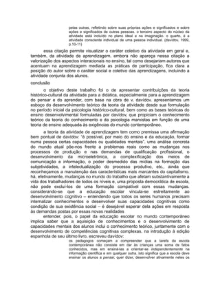 pelas outras, refletindo sobre suas próprias ações e significados e sobre
ações e significados de outras pessoas. o terceiro aspecto do núcleo da
atividade está incluído no plano ideal e na imaginação. o quarto, é a
atividade consciente individual de uma pessoa individual. (davídov, 1999,
p.10-11)

essa citação permite visualizar o caráter coletivo da atividade em geral e,
também, da atividade de aprendizagem. embora não apareça nessa citação a
valorização dos aspectos interacionais no ensino, tal como desejariam autores que
acentuam na aprendizagem mediada as práticas de participação, fica clara a
posição do autor sobre o caráter social e coletivo das aprendizagens, incluindo a
atividade conjunta dos alunos.
conclusão
o objetivo deste trabalho foi o de apresentar contribuições da teoria
histórico-cultural da atividade para a didática, especialmente para a aprendizagem
do pensar e do aprender, com base na obra de v. davídov. apresentamos um
esboço do desenvolvimento teórico da teoria da atividade desde sua formulação
no período inicial da psicologia histórico-cultural, bem como as bases teóricas do
ensino desenvolvimental formuladas por davídov, que propiciam o conhecimento
teórico da teoria do conhecimento e da psicologia marxistas em função de uma
teoria de ensino adequada às exigências do mundo contemporâneo.
a teoria da atividade de aprendizagem tem como premissa uma afirmação
bem pontual de davídov: “é possível, por meio do ensino e da educação, formar
numa pessoa certas capacidades ou qualidades mentais”. uma análise concreta
do mundo atual põe-nos frente a problemas reais como as mudanças nos
processos de produção e nas demandas de qualificação profissional, o
desenvolvimento da microeletrônica, a complexificação dos meios de
comunicação e informação, o poder desmedido das mídias na formação das
subjetividades, a intelectualização do processo produtivo, etc., ainda que
reconheçamos a manutenção das características mais marcantes do capitalismo.
há, efetivamente, mudanças no mundo do trabalho que afetam substantivamente a
vida dos trabalhadores de todos os níveis e, uma proposta democrática de escola,
não pode excluí-los de uma formação compatível com essas mudanças.
considerando-se que a educação escolar vincula-se estreitamente ao
desenvolvimento cognitivo – entendendo que todos os seres humanos precisam
internalizar conhecimentos e desenvolver suas capacidades cognitivas como
condição de sua existência social – é desejável esperar dela ações em resposta
às demandas postas por essas novas realidades
entender, pois, o papel da educação escolar no mundo contemporâneo
implica saber que a aquisição de conhecimentos e o desenvolvimento de
capacidades mentais dos alunos inclui o conhecimento teórico, juntamente com o
desenvolvimento de competências cognitivas complexas. na introdução à edição
espanhola de seu último livro, escreveu davídov:
os pedagogos começam a compreender que a tarefa da escola
contemporânea não consiste em dar às crianças uma soma de fatos
conhecidos, mas em ensiná-las a orientar-se independentemente na
informação científica e em qualquer outra. isto significa que a escola deve
ensinar os alunos a pensar, quer dizer, desenvolver ativamente neles os

 
