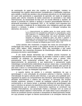 da acentuação do papel ativo dos sujeitos na aprendizagem, insistem na
necessidade dos sujeitos desenvolverem competências e habilidades cognitivas.
para castells, a tarefa das escolas e dos processos educativos é o de desenvolver
em quem está aprendendo a capacidade de aprender, em razão de exigências
postas pelo volume crescente de dados acessíveis na sociedade e nas redes
informacionais, da necessidade de lidar com um mundo diferente e, também, de
educar a juventude em valores e ajudá-la a construir personalidades flexíveis e
eticamente ancoradas (in hargreaves, 2001, p. 16). também morin expressa com
muita convicção a exigência de se desenvolver uma inteligência geral que saiba
discernir o contexto, o global, o multidimensional, a interação complexa dos
elementos. ele escreve:
(...) o desenvolvimento de aptidões gerais da mente permite melhor
desenvolvimento das competências particulares ou especializadas. quanto
mais poderosa é a inteligência geral, maior é sua faculdade de tratar
problemas especiais. a compreensão dos dados particulares também
necessita da ativação da inteligência geral, que opera e organiza a
mobilização dos conhecimentos de conjunto em cada caso particular. (...)
dessa maneira, há correlação entre a mobilização dos conhecimentos de
conjunto e a ativação da inteligência geral. (morin, 2000, p. 39)

outros estudos vêm mostrando o impacto dos meios de comunicação na
configuração dos modos de pensar e das práticas sociais da juventude (por ex.,
porto, 2003; belloni, 2002; engestrõm, 2002), das tecnologias e dos meios
informacionais, dos crescentes processos de diversificação cultural, afetando os
processos de ensino e aprendizagem.
É em razão dessas demandas que a didática precisa incorporar as
investigações mais recentes sobre modos de aprender e ensinar e sobre o papel
mediador do professor na preparação dos alunos para o pensar. mais
precisamente, será fundamental entender que o conhecimento supõe o
desenvolvimento do pensamento e que desenvolver o pensamento supõe
metodologia e procedimentos sistemáticos do pensar. nesse caso, a característica
mais destacada do trabalho de professor é a mediação docente pela qual ele se
põe entre o aluno e o conhecimento para possibilitar as condições e os meios de
aprendizagem, ou seja, as mediações cognitivas.
o suporte teórico de partida é o princípio vigotskiano de que a
aprendizagem é uma articulação de processos externos e internos, visando a
internalização de signos culturais pelo indivíduo, o que gera uma qualidade autoreguladora às ações e ao comportamento dos indivíduos. esta formulação realça a
atividade sócio-histórica e coletiva dos indivíduos na formação das funções
mentais superiores, portanto o caráter de mediação cultural do processo do
conhecimento e, ao mesmo tempo, a atividade individual de aprendizagem pela
qual o indivíduo se apropria da experiência sócio-cultural como ser ativo. todavia,
considerando-se que os saberes e instrumentos cognitivos se constituem nas
relações intersubjetivas, sua apropriação implica a interação com os outros já
portadores desses saberes e instrumentos. em razão disso é que a educação e o
ensino se constituem formas universais e necessárias do desenvolvimento mental,
em cujo processo se ligam os fatores socioculturais e as condições internas dos

 