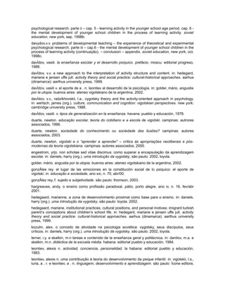 psychological research. parte ii – cap. 5 - learning activity in the younger school age period. cap. 6 the mental development of younger school children in the process of learning activity. soviet
education, new york, sep. 1998b.
davydov.v.v. problems of developmental teaching – the experience of theoretical and experimental
psychological research. parte iii – cap.6 - the mental development of younger school children in the
process of learning activity (continuação). – conclusion – appendix. soviet education, new york, oct.
1998c.
davÍdov, vasili. la enseñanza escolar y el desarrollo psíquico. prefácio. moscu: editorial progreso,
1988.
davÍdov, v.v. a new approach to the interpretation of activity structure and content. in: hedegard,
mariane e jensen uffe jull. activity theory and social practice: cultural-historical approaches. aarhus
(dinamarca): aarthus university press, 1999.
davÍdov, vasili v. el aporte de a . n. leontiev al desarrollo de la psicología. in: golder, mário. angustia
por la utopia. buenos aires: ateneo vigotskiano de la argentina, 2002.
davÍdov, v.v., radzikhovskii, l.a., vygotsky theory and the activity-oriented approach in psychology.
in: wertsch, james (org.). culture, communication and cognition: vigotskian perspectives. new york:
cambridge university press, 1988.
davÍdov, vasili. v. tipos de generalización en la enseñanza. havana: pueblo y educación, 1978.
duarte, newton. educação escolar, teoria do cotidiano e a escola de vigotski. campinas: autrores
associados, 1996.
duarte, newton. sociedade do conhecimento ou sociedade das ilusões? campinas: autores
associados, 2003.
duarte, newton. vigotski e o “aprender a aprender” – crítica às apropriações neoliberais e pósmodernas da teoria vigotskiana. campinas: autores associados, 2000.
engestrom, yrjo. non scholae sed vitae discimus: como superar a encapsulação da aprendizagem
escolar. in: daniels, harry (org.). uma introdução da vygotsky, são paulo: 2002, loyola.
golder, mário. angustia por la utopia. buenos aires: ateneo vigotskiano de la argentina, 2002.
gonzÁles rey. el lugar de las emociones en la constitución social de lo psiquico: el aporte de
vigotski. in: educação e sociedade, ano xxi, n. 70, abr/00.
gonzÁlez rey, f. sujeito e subjetividade. são paulo: thomson, 2003.
hargreaves, andy. o ensino como profissão paradoxal. pátio, porto alegre, ano iv, n. 16, fev/abr
2001.
hedegaard, marianne. a zona de desenvolvimento proximal como base para o ensino. in: daniels,
harry (org.). uma introdução da vygotsky, são paulo: loyola. 2002.
hedegaard, mariane. institutional practices, cultural positions, and personal motives: imigrant turkish
parent’s conceptions about children’s school life. in: hedegard, mariane e jensen uffe jull. activity
theory and social practice: cultural-historical approaches. aarhus (dinamarca): aarthus university
press, 1999.
kozulin, alex. o conceito de atividade na psicologia soviética: vygotsky, seus discípulos, seus
críticos. in: daniels, harry (org.). uma introdução da vygotsky, são paulo: 2002, loyola.
lerner, i.y. e skatkin, m.n tareas e contenido de la enseñanza geral y politécnica. in: danilov, m.a. e
skatkin, m.n. didáctica de la escuela média. habana: editorial pueblo y educación, 1984.
leontiev, alexis n. actividad, conciencia, personalidad. la habana: editorial pueblo y educación,
1983.
leontiev, alexis n. uma contribuição à teoria do desenvolvimento da psique infantil. in: vigotskii, l.s.,
luria, a . r. e leontiev, a . n. linguagem, desenvolvimento e aprendizagem. são paulo: Ícone editora,

 