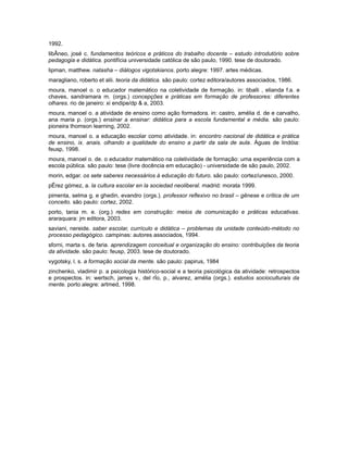 1992.
libÂneo, josé c. fundamentos teóricos e práticos do trabalho docente – estudo introdutório sobre
pedagogia e didática. pontifícia universidade católica de são paulo, 1990. tese de doutorado.
lipman, matthew. natasha – diálogos vigotskianos. porto alegre: 1997. artes médicas.
maragliano, roberto et alii. teoria da didática. são paulo: cortez editora/autores associados, 1986.
moura, manoel o. o educador matemático na coletividade de formação. in: tiballi , elianda f.a. e
chaves, sandramara m. (orgs.) concepções e práticas em formação de professores: diferentes
olhares. rio de janeiro: xi endipe/dp & a, 2003.
moura, manoel o. a atividade de ensino como ação formadora. in: castro, amélia d. de e carvalho,
ana maria p. (orgs.) ensinar a ensinar: didática para a escola fundamental e média. são paulo:
pioneira thomson learning, 2002.
moura, manoel o. a educação escolar como atividade. in: encontro nacional de didática e prática
de ensino, ix. anais. olhando a qualidade do ensino a partir da sala de aula. Águas de lindóia:
feusp, 1998.
moura, manoel o. de. o educador matemático na coletividade de formação: uma experiência com a
escola pública. são paulo: tese (livre docência em educação) - universidade de são paulo, 2002.
morin, edgar. os sete saberes necessários à educação do futuro. são paulo: cortez/unesco, 2000.
pÉrez gómez, a. la cultura escolar en la sociedad neoliberal. madrid: morata 1999.
pimenta, selma g. e ghedin, evandro (orgs.). professor reflexivo no brasil – gênese e crítica de um
conceito. são paulo: cortez, 2002.
porto, tania m. e. (org.) redes em construção: meios de comunicação e práticas educativas.
araraquara: jm editora, 2003.
saviani, nereide. saber escolar, currículo e didática – problemas da unidade conteúdo-método no
processo pedagógico. campinas: autores associados, 1994.
sforni, marta s. de faria. aprendizagem conceitual e organização do ensino: contribuições da teoria
da atividade. são paulo: feusp, 2003. tese de doutorado.
vygotsky, l. s. a formação social da mente. são paulo: papirus, 1984
zinchenko, vladimir p. a psicologia histórico-social e a teoria psicológica da atividade: retrospectos
e prospectos. in: wertsch, james v., del rÍo, p., alvarez, amélia (orgs.). estudos socioculturais da
mente. porto alegre: artmed, 1998.

 