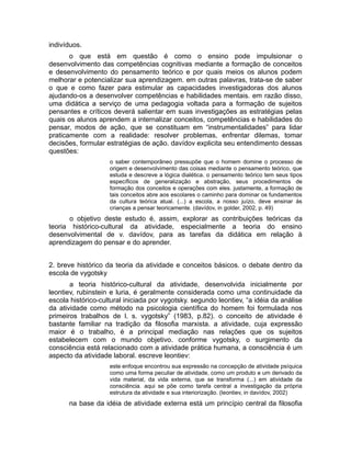 indivíduos.
o que está em questão é como o ensino pode impulsionar o
desenvolvimento das competências cognitivas mediante a formação de conceitos
e desenvolvimento do pensamento teórico e por quais meios os alunos podem
melhorar e potencializar sua aprendizagem. em outras palavras, trata-se de saber
o que e como fazer para estimular as capacidades investigadoras dos alunos
ajudando-os a desenvolver competências e habilidades mentais. em razão disso,
uma didática a serviço de uma pedagogia voltada para a formação de sujeitos
pensantes e críticos deverá salientar em suas investigações as estratégias pelas
quais os alunos aprendem a internalizar conceitos, competências e habilidades do
pensar, modos de ação, que se constituam em “instrumentalidades” para lidar
praticamente com a realidade: resolver problemas, enfrentar dilemas, tomar
decisões, formular estratégias de ação. davídov explicita seu entendimento dessas
questões:
o saber contemporâneo pressupõe que o homem domine o processo de
origem e desenvolvimento das coisas mediante o pensamento teórico, que
estuda e descreve a lógica dialética. o pensamento teórico tem seus tipos
específicos de generalização e abstração, seus procedimentos de
formação dos conceitos e operações com eles. justamente, a formação de
tais conceitos abre aos escolares o caminho para dominar os fundamentos
da cultura teórica atual. (...) a escola, a nosso juízo, deve ensinar às
crianças a pensar teoricamente. (davídov, in golder, 2002, p. 49)

o objetivo deste estudo é, assim, explorar as contribuições teóricas da
teoria histórico-cultural da atividade, especialmente a teoria do ensino
desenvolvimental de v. davídov, para as tarefas da didática em relação à
aprendizagem do pensar e do aprender.
2. breve histórico da teoria da atividade e conceitos básicos. o debate dentro da
escola de vygotsky
a teoria histórico-cultural da atividade, desenvolvida inicialmente por
leontiev, rubinstein e luria, é geralmente considerada como uma continuidade da
escola histórico-cultural iniciada por vygotsky. segundo leontiev, “a idéia da análise
da atividade como método na psicologia científica do homem foi formulada nos
primeiros trabalhos de l. s. vygotsky” (1983, p.82). o conceito de atividade é
bastante familiar na tradição da filosofia marxista. a atividade, cuja expressão
maior é o trabalho, é a principal mediação nas relações que os sujeitos
estabelecem com o mundo objetivo. conforme vygotsky, o surgimento da
consciência está relacionado com a atividade prática humana, a consciência é um
aspecto da atividade laboral. escreve leontiev:
este enfoque encontrou sua expressão na concepção de atividade psíquica
como uma forma peculiar de atividade, como um produto e um derivado da
vida material, da vida externa, que se transforma (...) em atividade da
consciência. aqui se põe como tarefa central a investigação da própria
estrutura da atividade e sua interiorização. (leontiev, in davídov, 2002)

na base da idéia de atividade externa está um princípio central da filosofia

 