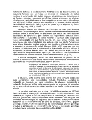 materialista dialética: o condicionamento histórico-social do desenvolvimento do
psiquismo humano, que se realiza no processo de apropriação da cultura
mediante a comunicação com outras pessoas. tais processos de comunicação e
as funções psíquicas superiores envolvidas nesses processos, se efetivam
primeiramente na atividade externa (interpessoal) que, em seguida, é internalizada
pela atividade individual, regulada pela consciência. no processo de internalização
da atividade há a mediação da linguagem, em que os signos adquirem significado
e sentido (vygotsky, 1984, p. 59-65).
toda ação humana está orientada para um objeto, de forma que a atividade
tem sempre um caráter objetal. o êxito de uma atividade está em estabelecer seu
conteúdo objetal. o ensino tem a ver diretamente com isso: é uma forma social de
organização da apropriação, pelo homem, das capacidades formadas sóciohistoricamente e objetivadas na cultura material e espiritual. esta apropriação
requer comunicação em sua forma externa. em suas formas iniciais, esta
comunicação não está mediatizada pela palavra, mas pelo objeto. “unicamente
sobre a base das ações objetais conjuntas com o adulto, a criança vai dominando
a linguagem, a comunicação verbal” (davídov, 2002, p.57). mas para que isso
aconteça, é necessário que o sujeito realize determinada atividade, dirigida à
apropriação da cultura. leontiev, citado por davídov, escreve que a apropriação “é
o processo que tem por resultado a reprodução, pelo indivíduo, das capacidades e
procedimentos de conduta humanas, historicamente formados” (id., p. 55) .
a cultura desempenha, assim, um papel relevante por permitir ao ser
humano a interiorização dos modos historicamente determinados e culturalmente
organizados de operar com informações. escreve davídov:
a apropriação das formas da cultura pelo indivíduo é, a nosso juízo, o
caminho já elaborado de desenvolvimento de sua consciência. aceita esta
proposição, a tarefa fundamental da ciência será a de determinar como o
conteúdo do desenvolvimento espiritual da humanidade se transforma em
suas formas de desenvolvimento espiritual e como a apropriação dessas
formas pelo indivíduo se transforma no conteúdo do desenvolvimento de
sua consciência. (1988b, p. 61)

a atividade, tanto externa como interna, tem uma estrutura psicológica,
cujos componentes são: necessidades, motivos, finalidades, condições de
realização da finalidade. ao curso psicológico da atividade corresponde a
realização de diversas ações, cada ação composta por uma série de operações
em correspondência com as condições peculiares da tarefa, conforme veremos
adiante.
os trabalhos realizados por leontiev (1903-1979) no período de 1930-40,
foram dedicados à investigação do desenvolvimento do psiquismo humano, dos
processos psicológicos superiores, do processo de internalização, da estrutura da
atividade global e seu desdobramento em outras atividades, das emoções, dos
processos de comunicação. na seqüência desses estudos, outros pesquisadores
dedicaram-se ao desenvolvimento da teoria da atividade, entre outros, galperin
(psicologia infantil), bozhovich (psicologia da personalidade), elkonin (psicologia
evolutiva e periodização do desenvolvimento humano), zaporoyetz (psicologia
evolutiva), levina (psicologia da educação) (cf. golder, 2002).

 