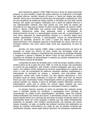 piotr iakovlevich galperin (1902-1988) formula a teoria do desenvolvimento
psíquico na qual ressalta o papel das ações externas no surgimento e formação
das ações internas, mentais, através do ensino. a “teoria por etapas das ações
mentais” afirma que a formação da mente deve ser planejada e realizada por meio
de uma seqüência de etapas de ações mentais. a formação de uma ação mental
começa com ações com objetos, realizadas com o apoio de objetos externos e
sua representação material, para logo passar por uma série de etapas até
converter-se em ação que se realiza no plano mental (coletivo de autores, 2000).
daniil b. elkonin (1904-1984), que exerceu forte influência nas pesquisas de
davídov, destacou-se pelas suas pesquisas sobre a periodização do
desenvolvimento humano e a aprendizagem escolar. para ele, a aprendizagem é
uma forma essencial de desenvolvimento psíquico e o caminho lógico para
analisar capacidades humanas. a aprendizagem conduz ao desenvolvimento
através da atividade, tendo-se em conta o papel dos fatores externos do
desenvolvimento, com destaque especial à incorporação da cultura vista em sua
formação histórica, não como cultura dada, tema que reaparecerá na obra de
davídov.
davídov, em texto recente (1999), relata o desenvolvimento da teoria da
atividade na rússia nos últimos 20 anos, desde sua formulação inicial por
rubinstein e leontiev. destaca a importância das pesquisas do psicólogo finlandês
y. engestrõm e aponta o trabalho de elkonin como um dos pioneiros no estudo
específico da atividade de aprendizagem e explicita seu próprio entendimento da
teoria histórico-cultural da atividade.
a expansão da teoria da atividade para o norte da europa, estados unidos e
américa latina se dá a partir dos anos 1960. no norte da europa, são conhecidos
os nomes de yrjo engestrõm, seth chaiklin, mariane hedegaard, jean lave, entrre
outros. nos estados unidos destacam-se diversos especialistas em vygotsky tais
como m. cole, da universidade da califórnia, estudioso relações interpessoais e
interculturais na formação da criança, j. werstsch, vera john-steiner, ellen
souberman, michel cole, sylvia scribner, (os dois últimos organizaram o livro
formação social da mente, publicado no brasil em 1968), louis moll. da mesma
forma que são encontradas muitas interpretações dentro da psicologia históricocultural, também em relação à teoria da atividade existem diferentes caminhos
interpretativos, ainda que os pontos em comum digam respeito aos seus
fundamentos epistemológicos, vinculados ao materialismo histórico e dialético.
os estudos teóricos recentes da teoria da atividade têm realçado temas
como a atividade situada em contextos, a participação como condição de
compreensão na prática (como aprendizagem), identidade, papel das práticas
institucionalizadas nos motivos dos alunos, a diversidade cultural, etc. na base do
estudo desses temas há a premissa de que todas as ações individuais devem ser
interpretadas tendo em conta questões e fatores que não estão imediatamente
presentes na situação, nem contidos exclusivamente nas pessoas que atuam
nessas situações. ou seja, na análise das práticas humanas são destacados os
fatores do contexto sócio-histórico em razão de que as práticas humanas são
socialmente situadas, sendo estes fatores decisivos nos processos mediacionais,

 