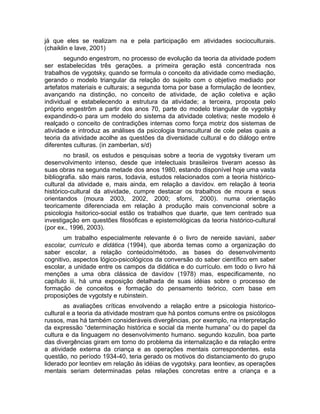 já que eles se realizam na e pela participação em atividades socioculturais.
(chaiklin e lave, 2001)
segundo engestrom, no processo de evolução da teoria da atividade podem
ser estabelecidas três gerações. a primeira geração está concentrada nos
trabalhos de vygotsky, quando se formula o conceito da atividade como mediação,
gerando o modelo triangular da relação do sujeito com o objetivo mediado por
artefatos materiais e culturais; a segunda toma por base a formulação de leontiev,
avançando na distinção, no conceito de atividade, de ação coletiva e ação
individual e estabelecendo a estrutura da atividade; a terceira, proposta pelo
próprio engestrõm a partir dos anos 70, parte do modelo triangular de vygotsky
expandindo-o para um modelo do sistema da atividade coletiva; neste modelo é
realçado o conceito de contradições internas como força motriz dos sistemas de
atividade e introduz as análises da psicologia transcultural de cole pelas quais a
teoria da atividade acolhe as questões da diversidade cultural e do diálogo entre
diferentes culturas. (in zamberlan, s/d)
no brasil, os estudos e pesquisas sobre a teoria de vygotsky tiveram um
desenvolvimento intenso, desde que intelectuais brasileiros tiveram acesso às
suas obras na segunda metade dos anos 1980, estando disponível hoje uma vasta
bibliografia. são mais raros, todavia, estudos relacionados com a teoria históricocultural da atividade e, mais ainda, em relação a davídov. em relação à teoria
histórico-cultural da atividade, cumpre destacar os trabalhos de moura e seus
orientandos (moura 2003, 2002, 2000; sforni, 2000). numa orientação
teoricamente diferenciada em relação à produção mais convencional sobre a
psicologia hsitorico-social estão os trabalhos que duarte, que tem centrado sua
investigação em questões filosóficas e epistemológicas da teoria histórico-cultural
(por ex., 1996, 2003).
um trabalho especialmente relevante é o livro de nereide saviani, saber
escolar, currículo e didática (1994), que aborda temas como a organização do
saber escolar, a relação conteúdo/método, as bases do desenvolvimento
cognitivo, aspectos lógico-psicológicos da conversão do saber científico em saber
escolar, a unidade entre os campos da didática e do currículo. em todo o livro há
menções a uma obra clássica de davídov (1978) mas, especificamente, no
capítulo iii, há uma exposição detalhada de suas idéias sobre o processo de
formação de conceitos e formação do pensamento teórico, com base em
proposições de vygotsty e rubinstein.
as avaliações críticas envolvendo a relação entre a psicologia historicocultural e a teoria da atividade mostram que há pontos comuns entre os psicólogos
russos, mas há também consideráveis divergências, por exemplo, na interpretação
da expressão “determinação histórica e social da mente humana” ou do papel da
cultura e da linguagem no desenvolvimento humano. segundo kozulin, boa parte
das divergências giram em torno do problema da internalização e da relação entre
a atividade externa da criança e as operações mentais correspondentes. esta
questão, no período 1934-40, teria gerado os motivos do distanciamento do grupo
liderado por leontiev em relação às idéias de vygotsky. para leontiev, as operações
mentais seriam determinadas pelas relações concretas entre a criança e a

 