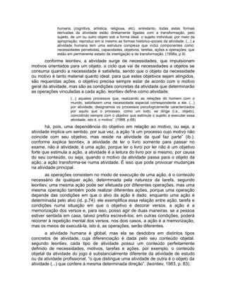 humana (cognitiva, artística, religiosa, etc). entretanto, todas estas formas
derivadas da atividade estão diretamente ligadas com a transformação, pelo
sujeito, de um ou outro objeto sob a forma ideal. o sujeito individual, por meio da
apropriação, reproduz em si mesmo as formas histórico-sociais da atividade. (...) a
atividade humana tem uma estrutura complexa que inclui componentes como:
necessidades percebidas, capacidades, objetivos, tarefas, ações e operações, que
estão em permanente estado de interligação e de transformação. (1998a, p.9)

conforme leontiev, a atividade surge de necessidades, que impulsionam
motivos orientados para um objeto. o ciclo que vai de necessidades a objetos se
consuma quando a necessidade é satisfeita, sendo que o objeto da necessidade
ou motivo é tanto material quanto ideal. para que estes objetivos sejam atingidos,
são requeridas ações. o objetivo precisa sempre estar de acordo com o motivo
geral da atividade, mas são as condições concretas da atividade que determinarão
as operações vinculadas a cada ação. leontiev define como atividade:
(...) aqueles processos que, realizando as relações do homem com o
mundo, satisfazem uma necessidade especial correspondente a ele. (...)
por atividade, designamos os processos psicologicamente caracterizados
por aquilo que o processo, como um todo, se dirige (i.e., objeto),
coincidindo sempre com o objetivo que estimula o sujeito a executar essa
atividade, isto é, o motivo”. (1988, p.68)

há, pois, uma dependência do objetivo em relação ao motivo, ou seja, a
atividade implica um sentido. por sua vez, a ação “é um processo cujo motivo não
coincide com seu objetivo, mas reside na atividade da qual faz parte” (ib.).
conforme explica leontiev, a atividade de ler o livro somente para passar no
exame, não é atividade, é uma ação, porque ler o livro por ler não é um objetivo
forte que estimula a ação. a atividade é a leitura do livro por si mesmo, por causa
do seu conteúdo, ou seja, quando o motivo da atividade passa para o objeto da
ação, a ação transforma-se numa atividade. É isso que pode provocar mudanças
na atividade principal.
as operações consistem no modo de execução de uma ação, é o conteúdo
necessário de qualquer ação, determinada pela natureza da tarefa. segundo
leontiev, uma mesma ação pode ser efetuada por diferentes operações, mas uma
mesma operação também pode realizar diferentes ações, porque uma operação
depende das condições em que o alvo da ação é dado, enquanto uma ação é
determinada pelo alvo (id. p.74). ele exemplifica essa relação entre ação, tarefa e
condições numa situação em que o objetivo é decorar versos. a ação é a
memorização dos versos e, para isso, posso agir de duas maneiras. se a pessoa
estiver sentada em casa, talvez prefira escrevê-los; em outras condições, poderá
recorrer à repetição mental dos versos. nos dois casos, a ação é a memorização,
mas os meios de executá-la, isto é, as operações, serão diferentes.
a atividade humana é global, mas ela se desdobra em distintos tipos
concretos de atividade, cuja diferenciação é dada pelo seu conteúdo objetal.
segundo leontiev, cada tipo de atividade possui um conteúdo perfeitamente
definido de necessidades, motivos, tarefas e ações. por exemplo, o conteúdo
objetal da atividade do jogo é substancialmente diferente da atividade de estudo
ou da atividade profissional. “o que distingue uma atividade de outra é o objeto da
atividade (...) que confere à mesma determinada direção”. (leontiev, 1983, p. 83).

 