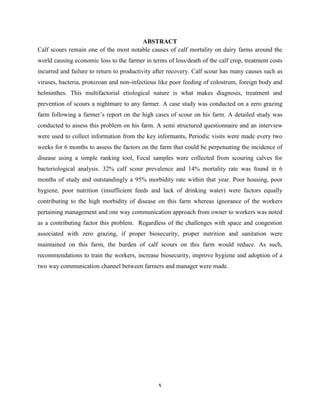 x
ABSTRACT
Calf scours remain one of the most notable causes of calf mortality on dairy farms around the
world causing economic loss to the farmer in terms of loss/death of the calf crop, treatment costs
incurred and failure to return to productivity after recovery. Calf scour has many causes such as
viruses, bacteria, protozoan and non-infectious like poor feeding of colostrum, foreign body and
helminthes. This multifactorial etiological nature is what makes diagnosis, treatment and
prevention of scours a nightmare to any farmer. A case study was conducted on a zero grazing
farm following a farmer’s report on the high cases of scour on his farm. A detailed study was
conducted to assess this problem on his farm. A semi structured questionnaire and an interview
were used to collect information from the key informants, Periodic visits were made every two
weeks for 6 months to assess the factors on the farm that could be perpetuating the incidence of
disease using a simple ranking tool, Fecal samples were collected from scouring calves for
bacteriological analysis. 32% calf scour prevalence and 14% mortality rate was found in 6
months of study and outstandingly a 95% morbidity rate within that year. Poor housing, poor
hygiene, poor nutrition (insufficient feeds and lack of drinking water) were factors equally
contributing to the high morbidity of disease on this farm whereas ignorance of the workers
pertaining management and one way communication approach from owner to workers was noted
as a contributing factor this problem. Regardless of the challenges with space and congestion
associated with zero grazing, if proper biosecurity, proper nutrition and sanitation were
maintained on this farm, the burden of calf scours on this farm would reduce. As such,
recommendations to train the workers, increase biosecurity, improve hygiene and adoption of a
two way communication channel between farmers and manager were made.
 