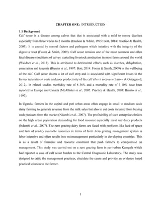 1
CHAPTER ONE: INTRODUCTION
1.1 Background
Calf scour is a disease among calves that that is associated with a mild to severe diarrhea
especially from three weeks to 2 months (Hudson & White, 1975: Bott, 2014: Practice & Health,
2003). It is caused by several factors and pathogens which interfere with the integrity of the
digestive tract (Foster & Smith, 2009). Calf scour remains one of the most common and often
fatal disease conditions of calves curtailing livestock production in most farms around the world
(Waldner et al., 2013). This is attributed to detrimental effects such as diarrhea, dehydration,
emaciation and toxemia (Busato et al., 1997: Bott, 2014: Foster & Smith, 2009) to the wellbeing
of the calf. Calf scour claims a lot of calf crop and is associated with significant losses to the
farmer in treatment costs and poor productivity of the calf after it recovers (Lassen & Ostergaard,
2012). In related studies morbidity rate of 8-36% and a mortality rate of 3-10% have been
reported in Europe and Canada (McAllister et al., 2005: Practice & Health, 2003: Busato et al.,
1997).
In Uganda, farmers in the capital and peri urban areas often engage in small to medium scale
dairy farming to generate revenue from the milk sales but also to cut costs incurred from buying
such products from the market (Ndambi et al., 2007). The profitability of such enterprises thrives
on the high urban population demanding for food resource especially meat and dairy products
(Ndambi et al., 2007). The zero grazing dairy farms are faced with problems like lack of space
and lack of readily available resources in terms of feed. Zero grazing management system is
labor intensive and often results into mismanagement particularly in developing countries. This
is as a result of financial and resource constraint that push farmers to compromise on
management. This study was carried out on a zero grazing farm in peri-urban Kampala which
had reported a case of calf scour burden to the Central Diagnostic Laboratory. The study was
designed to critic the management practices, elucidate the cause and provide an evidence based
practical solution to the farmer.
 