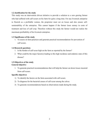 2
1.2 Justification for the study
This study was an intervention driven initiative to provide a solution to a zero grazing farmer
who had suffered with calf scours on his farm for quite a long time. For any livestock enterprise
to flourish as a profitable venture, the proprietor must cut on losses and also ensure self-
sustainability of the enterprise. This cannot happen if the farmer loses money in costs of
treatment and loss of calf crop. Therefore without this study the farmer would not realize the
maximum profitability of his livestock enterprise.
1.3 Significance of the study
1. To assess on farm practices and generate practical recommendations for prevention of
calf scours.
1.4 Research questions
1. Is the burden of calf scour high on the farm as reported by the farmer?
2. What could be the major factor(s) leading to this high incidence and endemic state of this
disease?
1.5 Objectives of the study
General objective
1. To generate practical recommendations that will help the farmer cut down losses incurred
from calf scours.
Specific objectives
1) To identify the factors on the farm associated with calf scours
2) To diagnose for the bacterial causes of calf scour among the calves
3) To generate recommendations based on observations made during the study.
 