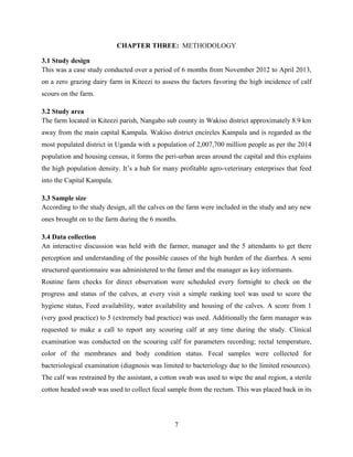 7
CHAPTER THREE: METHODOLOGY
3.1 Study design
This was a case study conducted over a period of 6 months from November 2012 to April 2013,
on a zero grazing dairy farm in Kiteezi to assess the factors favoring the high incidence of calf
scours on the farm.
3.2 Study area
The farm located in Kiteezi parish, Nangabo sub county in Wakiso district approximately 8.9 km
away from the main capital Kampala. Wakiso district encircles Kampala and is regarded as the
most populated district in Uganda with a population of 2,007,700 million people as per the 2014
population and housing census, it forms the peri-urban areas around the capital and this explains
the high population density. It’s a hub for many profitable agro-veterinary enterprises that feed
into the Capital Kampala.
3.3 Sample size
According to the study design, all the calves on the farm were included in the study and any new
ones brought on to the farm during the 6 months.
3.4 Data collection
An interactive discussion was held with the farmer, manager and the 5 attendants to get there
perception and understanding of the possible causes of the high burden of the diarrhea. A semi
structured questionnaire was administered to the famer and the manager as key informants.
Routine farm checks for direct observation were scheduled every fortnight to check on the
progress and status of the calves, at every visit a simple ranking tool was used to score the
hygiene status, Feed availability, water availability and housing of the calves. A score from 1
(very good practice) to 5 (extremely bad practice) was used. Additionally the farm manager was
requested to make a call to report any scouring calf at any time during the study. Clinical
examination was conducted on the scouring calf for parameters recording; rectal temperature,
color of the membranes and body condition status. Fecal samples were collected for
bacteriological examination (diagnosis was limited to bacteriology due to the limited resources).
The calf was restrained by the assistant, a cotton swab was used to wipe the anal region, a sterile
cotton headed swab was used to collect fecal sample from the rectum. This was placed back in its
 