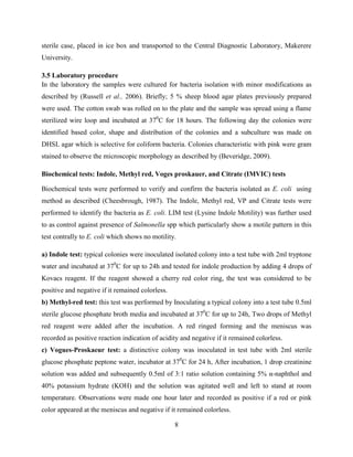 8
sterile case, placed in ice box and transported to the Central Diagnostic Laboratory, Makerere
University.
3.5 Laboratory procedure
In the laboratory the samples were cultured for bacteria isolation with minor modifications as
described by (Russell et al., 2006). Briefly; 5 % sheep blood agar plates previously prepared
were used. The cotton swab was rolled on to the plate and the sample was spread using a flame
sterilized wire loop and incubated at 370
C for 18 hours. The following day the colonies were
identified based color, shape and distribution of the colonies and a subculture was made on
DHSL agar which is selective for coliform bacteria. Colonies characteristic with pink were gram
stained to observe the microscopic morphology as described by (Beveridge, 2009).
Biochemical tests: Indole, Methyl red, Voges proskauer, and Citrate (IMVIC) tests
Biochemical tests were performed to verify and confirm the bacteria isolated as E. coli using
method as described (Cheesbrough, 1987). The Indole, Methyl red, VP and Citrate tests were
performed to identify the bacteria as E. coli. LIM test (Lysine Indole Motility) was further used
to as control against presence of Salmonella spp which particularly show a motile pattern in this
test contrally to E. coli which shows no motility.
a) Indole test: typical colonies were inoculated isolated colony into a test tube with 2ml tryptone
water and incubated at 370
C for up to 24h and tested for indole production by adding 4 drops of
Kovacs reagent. If the reagent showed a cherry red color ring, the test was considered to be
positive and negative if it remained colorless.
b) Methyl-red test: this test was performed by Inoculating a typical colony into a test tube 0.5ml
sterile glucose phosphate broth media and incubated at 370
C for up to 24h, Two drops of Methyl
red reagent were added after the incubation. A red ringed forming and the meniscus was
recorded as positive reaction indication of acidity and negative if it remained colorless.
c) Vogues-Proskaeur test: a distinctive colony was inoculated in test tube with 2ml sterile
glucose phosphate peptone water, incubator at 370
C for 24 h, After incubation, 1 drop creatinine
solution was added and subsequently 0.5ml of 3:1 ratio solution containing 5% α-naphthol and
40% potassium hydrate (KOH) and the solution was agitated well and left to stand at room
temperature. Observations were made one hour later and recorded as positive if a red or pink
color appeared at the meniscus and negative if it remained colorless.
 
