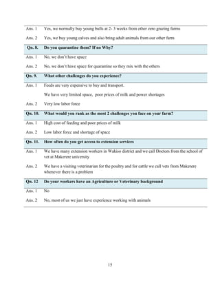 15
Ans. 1 Yes, we normally buy young bulls at 2- 3 weeks from other zero grazing farms
Ans. 2 Yes, we buy young calves and also bring adult animals from our other farm
Qn. 8. Do you quarantine them? If no Why?
Ans. 1 No, we don’t have space
Ans. 2 No, we don’t have space for quarantine so they mix with the others
Qn. 9. What other challenges do you experience?
Ans. 1 Feeds are very expensive to buy and transport.
We have very limited space, poor prices of milk and power shortages
Ans. 2 Very low labor force
Qn. 10. What would you rank as the most 2 challenges you face on your farm?
Ans. 1 High cost of feeding and poor prices of milk
Ans. 2 Low labor force and shortage of space
Qn. 11. How often do you get access to extension services
Ans. 1 We have many extension workers in Wakiso district and we call Doctors from the school of
vet at Makerere university
Ans. 2 We have a visiting veterinarian for the poultry and for cattle we call vets from Makerere
whenever there is a problem
Qn. 12 Do your workers have an Agriculture or Veterinary background
Ans. 1 No
Ans. 2 No, most of us we just have experience working with animals
 