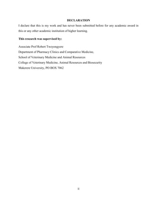 ii
DECLARATION
I declare that this is my work and has never been submitted before for any academic award in
this or any other academic institution of higher learning.
This research was supervised by:
Associate Prof Robert Tweyongyere
Department of Pharmacy Clinics and Comparative Medicine,
School of Veterinary Medicine and Animal Resources
College of Veterinary Medicine, Animal Resources and Biosecurity
Makerere University, PO BOX 7062
 